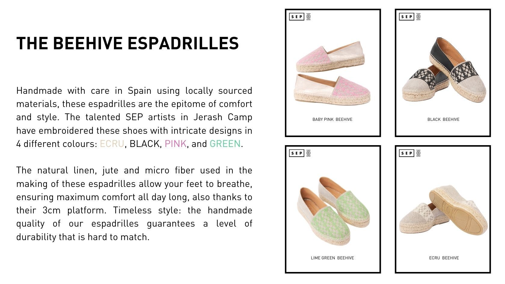 Handmade with care in Spain using locally sourced materials, these espadrilles are the epitome of comfort and style. The talented SEP artists in Jerash Camp have embroidered these shoes with intricate designs in 4 different colours: ECRU, BLACK, PINK, and GREEN.  The natural linen, jute and micro fiber used in the making of these espadrilles allow your feet to breathe, ensuring maximum comfort all day long, also thanks to their 3cm platform. Timeless style: the handmade quality of our espadrilles guarantees a level of durability that is hard to match.