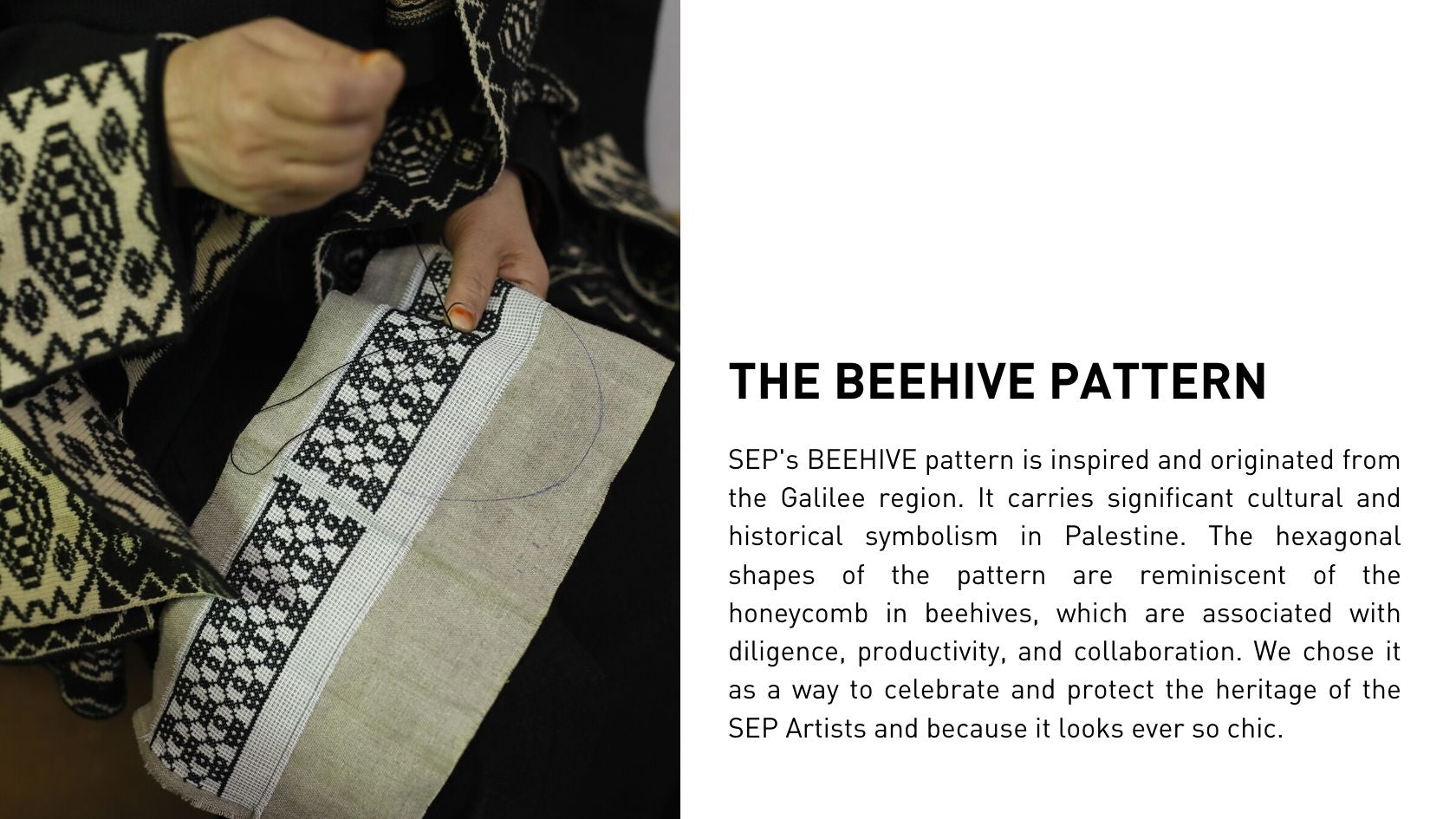 SEP's BEEHIVE pattern is inspired and originated from the Galilee region. It carries significant cultural and historical symbolism in Palestine. The hexagonal shapes of the pattern are reminiscent of the honeycomb in beehives, which are associated with diligence, productivity, and collaboration. We chose it as a way to celebrate and protect the heritage of the SEP Artists and because it looks ever so chic.