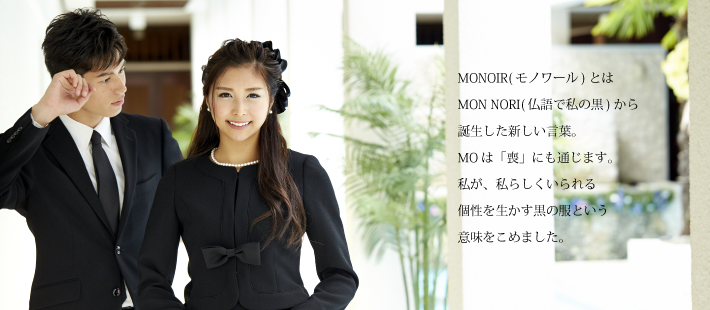 MONOIR(モノアール)とはMON NORI(仏語で私の黒)から誕生さいた新しい言葉。MOは「喪」にも通じます。私が、私らしくいられる個性を生かす黒の服という意味をこめました。