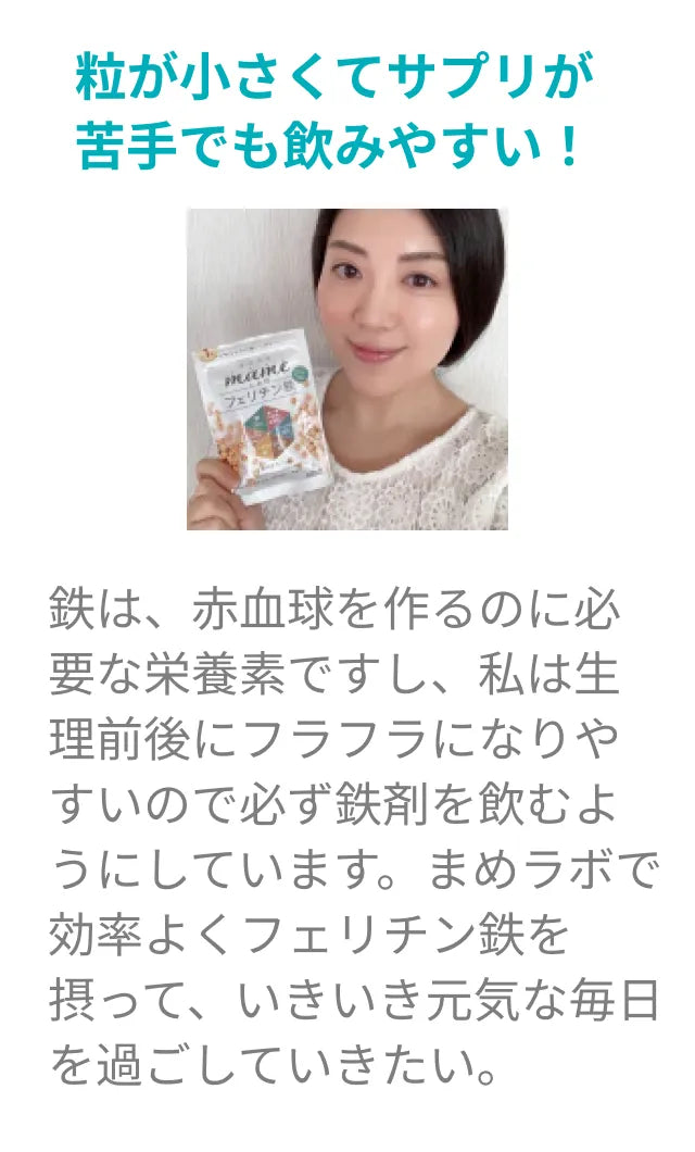 粒が小さくて、サプリが苦手でも飲みやすい！鉄は、赤血球を作るのに必要な栄養素ですし、私は生理前後にフラフラになりやすいので必ず鉄剤を飲むようにしています。まめラボで効率よくフェリチン鉄を摂って、いきいき元気な毎日を過ごしていきたい。