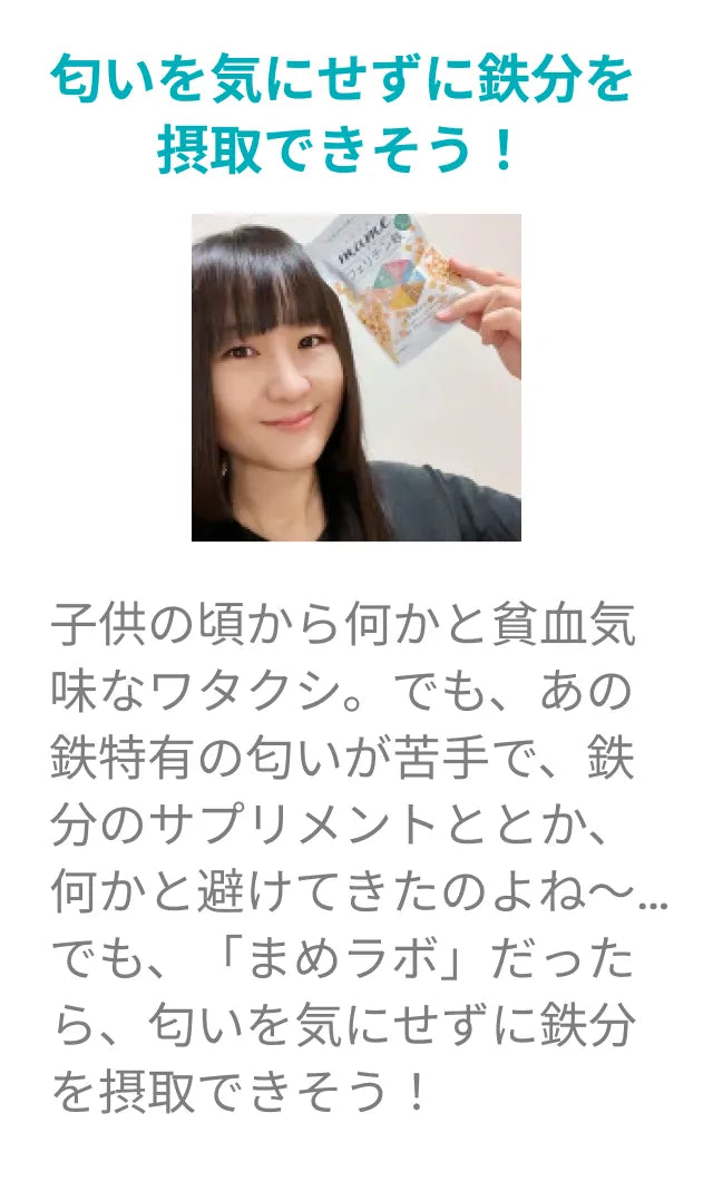 匂いを気にせずに鉄分を摂取できそう！子供の頃から何かと貧血気味なワタクシ。でも、あの鉄特有の匂いが苦手で、鉄分のサプリメントととか、何かと避けてきたのよね～…でも、「まめラボ」だったら、匂いを気にせずに鉄分を摂取できそう！