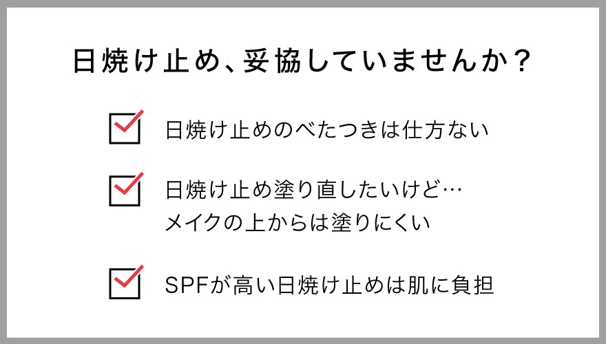 日焼け止め、妥協していませんか？
・日焼け止めのべたつきは仕方ない
・日焼け止め塗り直したいけど…
　メイクの上からは塗りにくい
・SPFが高い日焼け止めは肌に負担