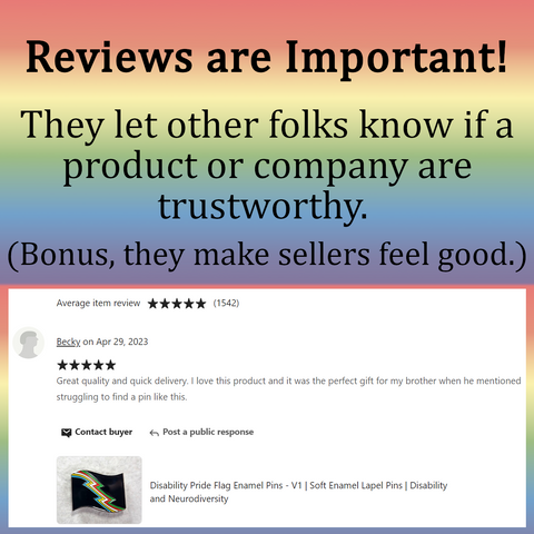 Gradient rainbow background with text on the top, and a screen capture of an Etsy review below. Top text: Reviews are Important! They let other folks know if a product or company are trustworthy. (Bonus, they make sellers feel good.) Review: Becky on Apr 29, 2023 ***** Great quality and quick delivery. I love this product an it was the perfect gift for my brother when he mentioned struggling to find a pin like this. Below, the listing shows an enamel pin, listing title: Disability Pride Flag Enamel Pins - V1 | Soft Enamel Pins | Disability and Neurodiversity