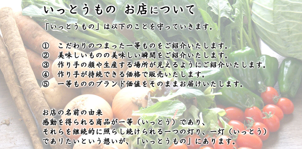 「いっとうもの」は以下のことを守っていきます。  ①　こだわりのつまった一等ものをご紹介いたします。 ②　美味しいものの美味しい瞬間をご紹介いたします。 ③　作り手の顔や生産する場所が見えるようにご紹介いたします。 ④　作り手が持続できる価格で販売いたします。 ⑤　一等もののブランド価値をそのままお届けいたします。   お店の名前の由来 感動を得られる商品が一等（いっとう）であり、 それらを継続的に照らし続けられる一つの灯り、一灯（いっとう） であリたいという想いが、「いっとうもの」にあります。