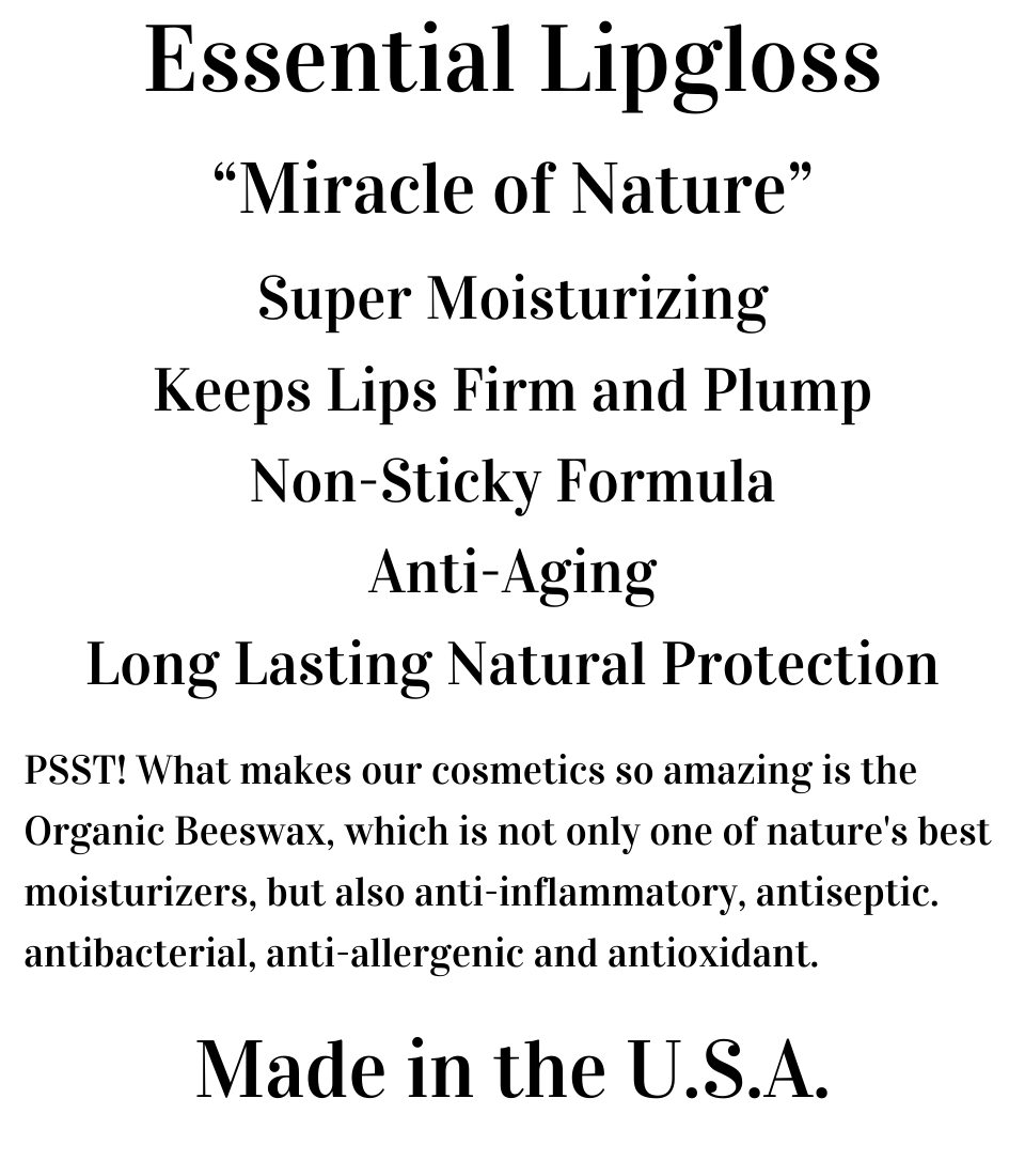 Essential Lipgloss  “Miracle of Nature”  Super Moisturizing Keeps Lips Firm and Plump Non-Sticky Formula Anti-Aging Long Lasting Natural Protection  PSST! What makes our cosmetics so amazing is the Organic Beeswax, which is not only one of nature's best moisturizers, but also anti-inflammatory, antiseptic. antibacterial, anti-allergenic and antioxidant.   Made in the U.S.A.