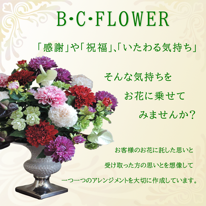 B・C・Flower　「感謝」や「祝福」、「いたわる気持ち」そんな気持ちをお花に乗せてみませんか？　お客様のお花に託したい思いと受け取った方の思いとを想像して一つ一つのアレンジメントを大切に作成しています。
