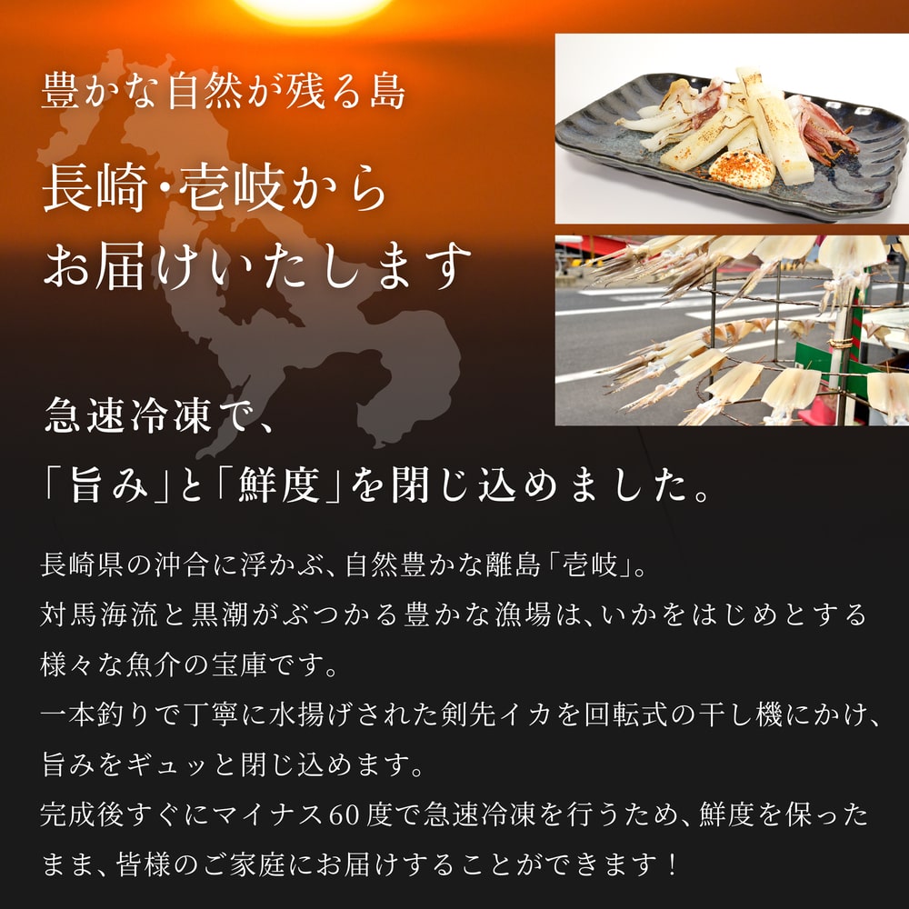 豊かな自然が残る島　長崎・壱岐の美味しい剣先イカ　壱岐の剣先イカを家庭で楽しむ　長崎県の沖合に浮かぶ、自然が色濃く残る離島「壱岐」。対馬海流と黒潮がぶつかる豊かな漁場は、さまざまな魚介の宝庫として有名です。中でも日本有数の水揚げ量を誇るイカの産地で、新鮮で美味しいイカが獲れます。剣先イカは特に甘味が強く、上品な味わいをお楽しみいただけます