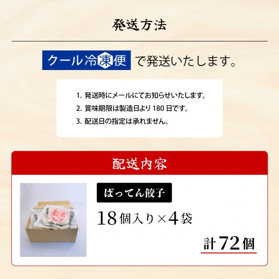 発送方法　クール冷凍便で発送いたします。1.発送時にメールにてお知らせいたします。　2.賞味期限は製造日より180日です。　3.配送日の指定は承れません。　配送内容　ばってん餃子18個入り×4袋　計72個