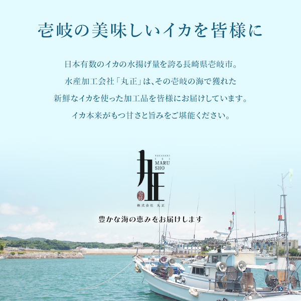 壱岐の美味しいイカを皆様に　水産加工会社「丸正」は、その壱岐の海で獲れた新鮮なイカを使った加工品を皆様にお届けしています。イカ本来が持つ甘さと旨みをご堪能ください