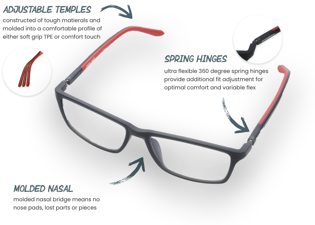 ADJUSTABLE TEMPLES constructed of tough matierals and molded into a comfortable profile of either soft grip TPE or comfort touch MOLDED NASAL molded nasal bridge means no nose pads, lost parts or pieces SPRING HINGES ultra flexible 360 degree spring hinges provide additional fit adjustment for optimal comfort and variable flex