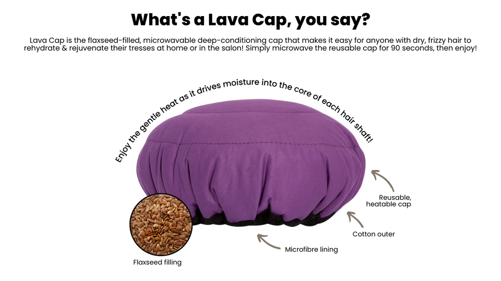 Lava Cap is the flaxseed-filled, microwavable deep-conditioning cap that makes it easy for anyone with dry, frizzy hair to rehydrate & rejuvenate their tresses at home or in the salon