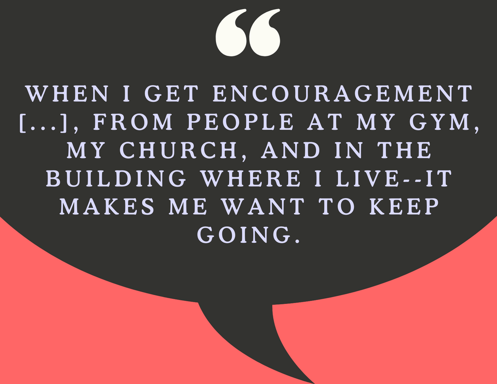 A graphic that reads "When I get encouragement from people like that, from people at my gym, my church, and in the building where I live—it makes me want to keep going. "