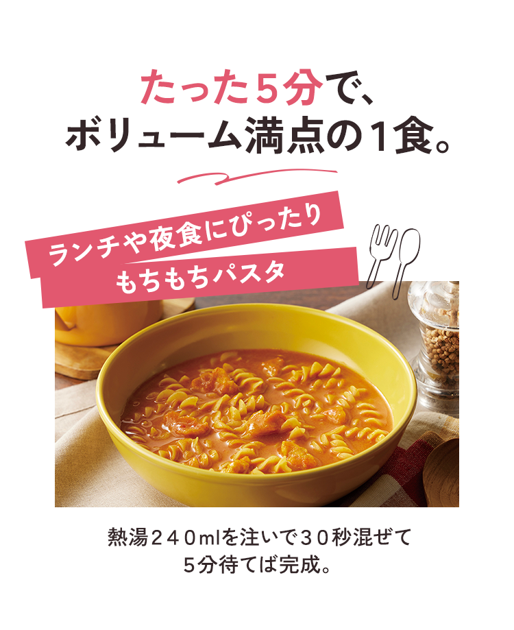 たった５分で、 ボリューム満点の１食。 ランチや夜食にぴったり もちもちパスタ 熱湯２４０mlを注いで３０秒混ぜて ５分待てば完成。