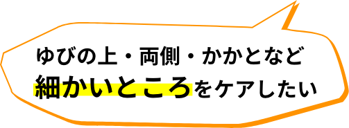 ゆびの上・両側・かかとなど細かいところをケアしたい