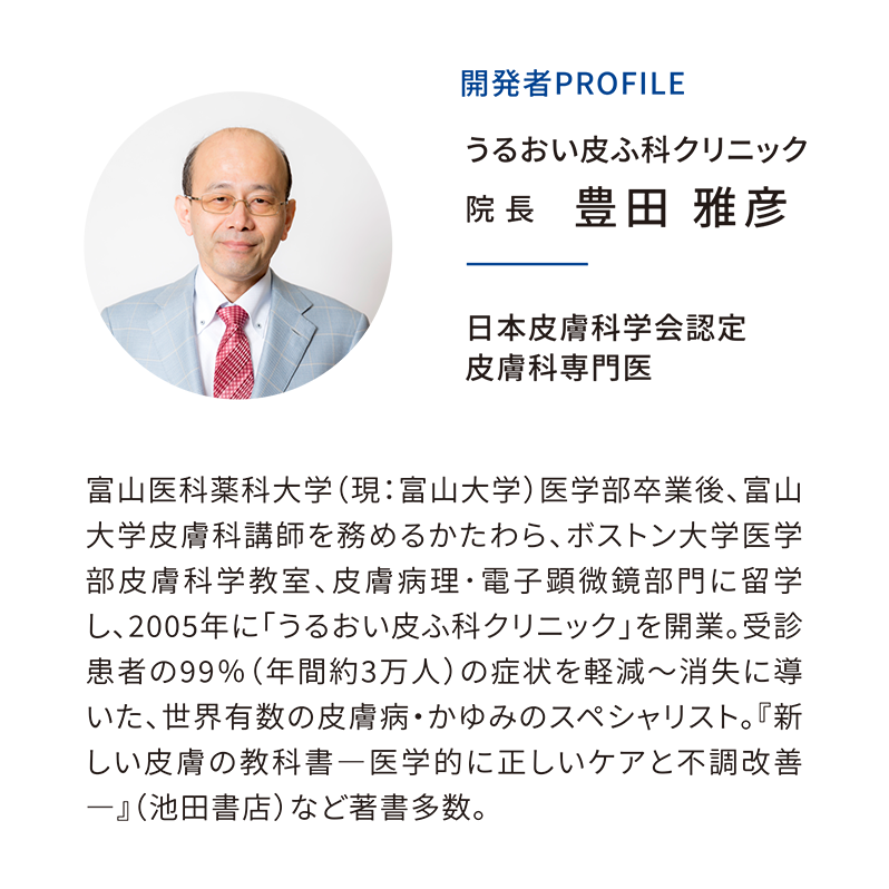 【開発者profile】うるおい皮ふ科クリニック／院長 豊田雅彦／皮膚科学会認証 皮膚科専門医／富山医科薬科大学（現：富山大学）医学部卒業後、富山大学皮膚科講師を務めるかたわら、ボストン大学医学部皮膚科学教室、皮膚病理･電子顕微鏡部門に留学し、2005年に「うるおい皮ふ科クリニック」を開業。受診患者の99％（年間約3万人）の症状を軽減～消失に導いた、世界有数の皮膚病・かゆみのスペシャリスト。『新しい皮膚の教科書―医学的に正しいケアと不調改善―』（池田書店）など著書多数。