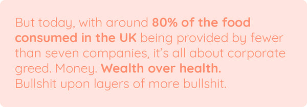 But today, with around 80% of the food consumed in the UK being provided by fewer than seven companies, it’s all about corporate greed. Money. Wealth over health. Bullshit upon layers of more bullshit.