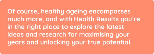 Of course, healthy ageing encompasses much more, and with Health Results you’re in the right place to explore the latest ideas and research for maximising your years and unlocking your true potential.