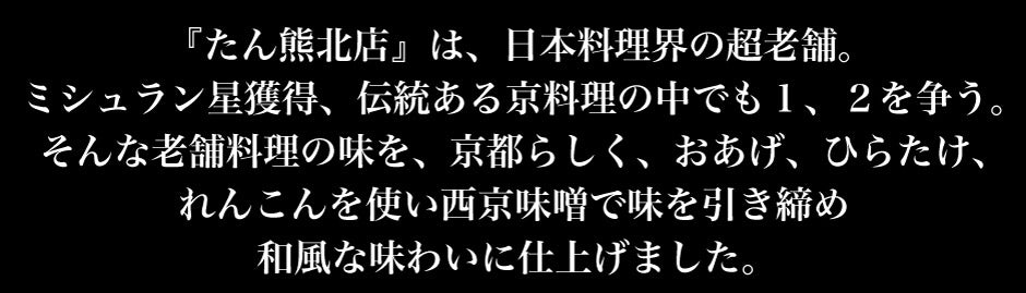 たん熊北店　は、日本料理界の超老舗。ミシュラン星獲得、伝統ある京料理の中でも１、２を争う。そんな老舗料理の味を、京都らしく、おあげ、ひらたけ、れんこんを使い西京味噌で味を引き締め 和風な味わいに仕上げました。