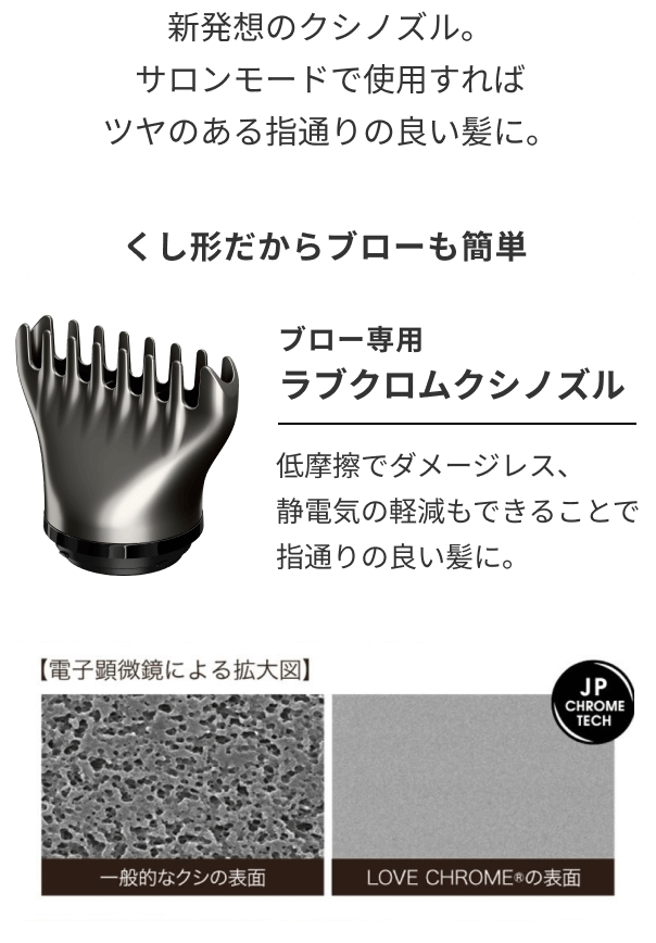 新発想のクシノズル。サロンモードで使用すればツヤのある指通りの良い髪に。ラブクロムクシノズル・ラブクロムのなめらかな表面加工。低摩擦でダメージレス、静電気の軽減もできることで指通りの良い髪に。