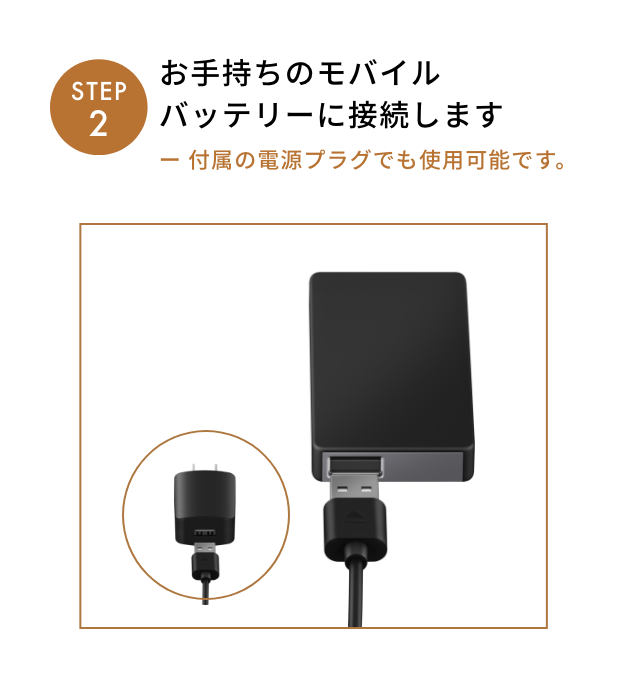 STEP2 お手持ちのモバイル
              バッテリーに接続します
              ー 付属の電源プラグでも使用可能です。