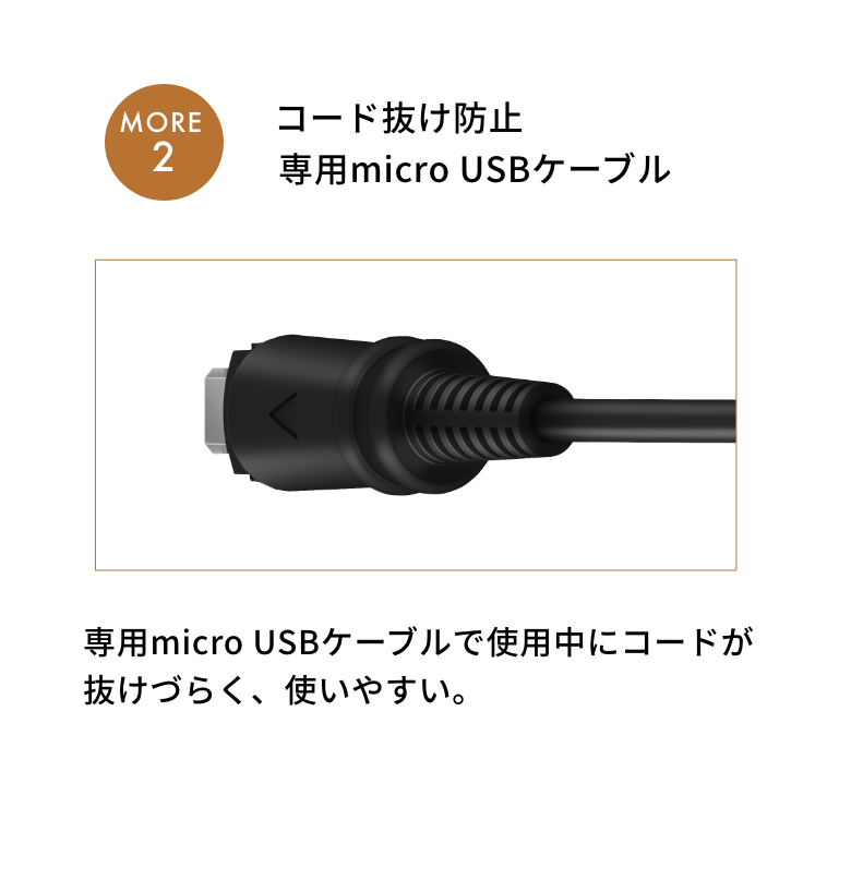 MORE2 コード抜け防止専用micro USBケーブル　専用micro USBケーブルで使用中にコードが抜けづらく、
              使いやすい。