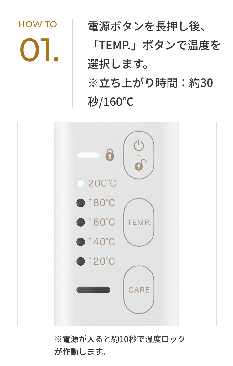 HOW TO 01. 電源ボタンを長押し後、「TEMP.」ボタンで温度を選択します。※立ち上がり時間：約30秒/160℃ ※電源が入ると約10秒で温度ロックが作動します。