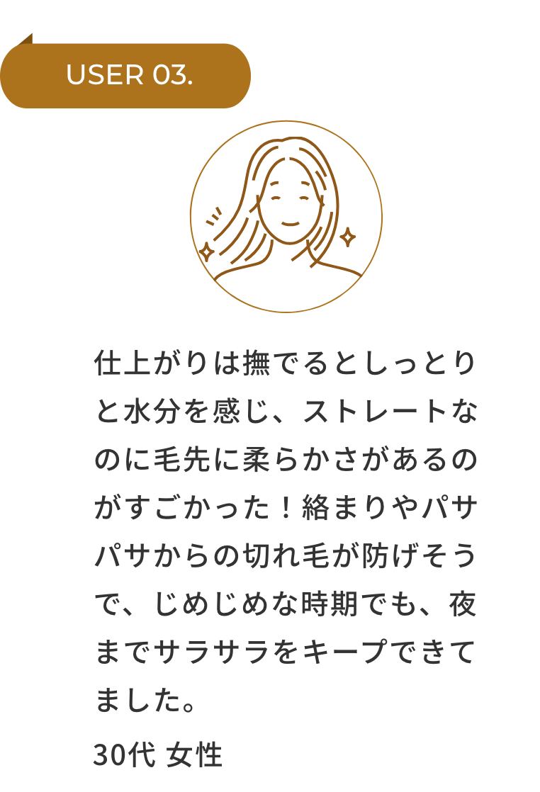 USER 03. 仕上がりは撫でるとしっとりと水分を感じ、ストレートなのに毛先に柔らかさがあるのがすごかった！絡まりやパサパサからの切れ毛が防げそうで、じめじめな時期でも、夜までサラサラをキープできてました。 30代 女性