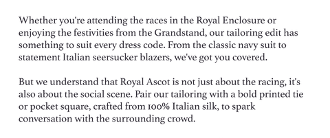 Whether you're attending the races in the Royal Enclosure or enjoying the festivities from the Grandstand, our tailoring edit has something to suit every dress code. From the classic navy suit to statement Italian seersucker blazers, we've got you covered.   But we understand that Royal Ascot is not just about the racing, it's also about the social scene. Pair our tailoring with a bold printed tie or pocket square, crafted from 100% Italian silk, to spark conversation with the surrounding crowd.