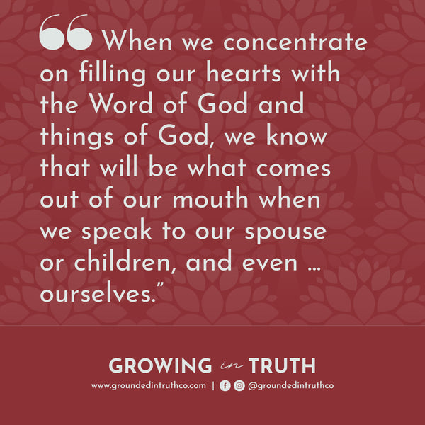 When we concentrate on filling our hearts with the Word of God and things of God, we know that will be what comes out of our mouth when we speak to our spouse or children, and even ... ourselves.