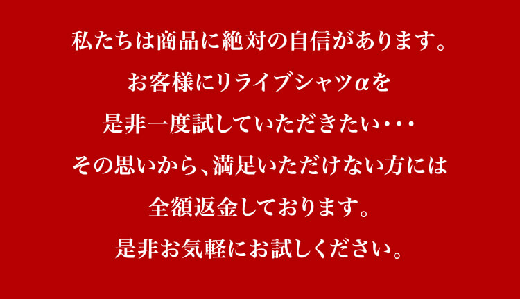 私たちは商品に絶対の自信があります。お客様にリライブシャツαを是非一度試していただきたい・・・その思いから、満足いただけない方には全額返金しております。是非お気軽にお試しください。