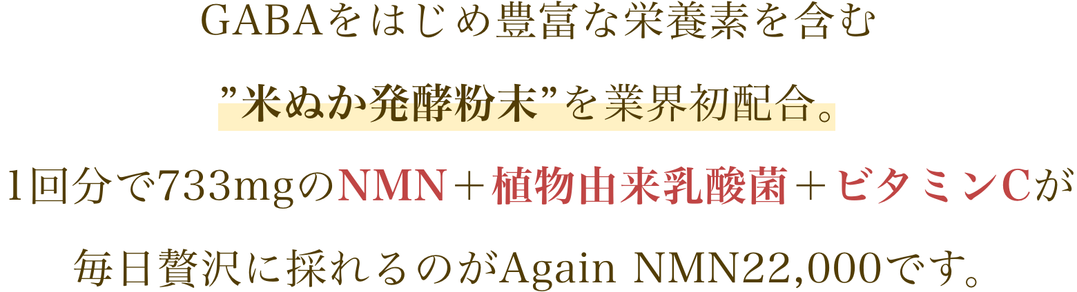 GABAをはじめ豊富な栄養素を含む”米ぬか発酵粉末”を業界初配合。1回分で733mgのNMN＋植物由来乳酸菌＋ビタミンCが毎日贅沢に採れるのがAgain NMN22,000です。