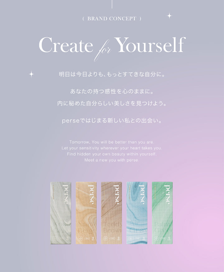 パース(perse 1day),(BRAND CONCEPT),Create Yourself,for明日は今日よりも、もっとすてきな自分に。,あなたの持つ感性を心のままに。 内に秘めた自分らしい美しさを見つけよう。,perseではじまる新しい私との出会い。,Tomorrow, You will be better than you are. Let your sensitivity wherever your heart takes you. Find hidden your own beauty within yourself.,Meet a new you with perse.perse perse,perseerse,TeddyBeige ,Browperse,PalmG|パース perse 1day カラコン カラーコンタクト