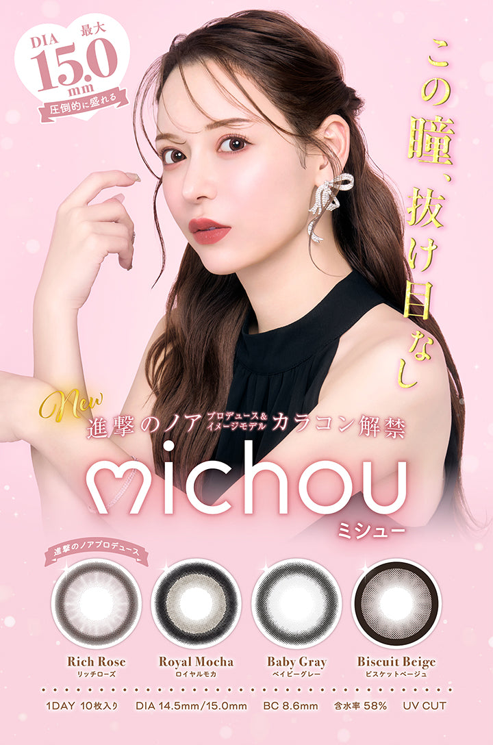 この瞳、抜け目なし, DIA最大15.0mm, 圧倒的に盛れる, new, 進撃のノアプロデュース&イメージモデルカラコン解禁, michou ミシュー, 進撃のノアプロデュース Rich Rose リッチローズ, Royal Mocha ロイヤルモカ, Baby Gray ベイビーグレー, Biscuit Beige ビスケットベージュ, 1day, 10枚入り, DIA14.5mm/15.0mm, BC8.6mm, 含水率58%, UV Cut | ミシュー michou 1day カラコン カラーコンタクト