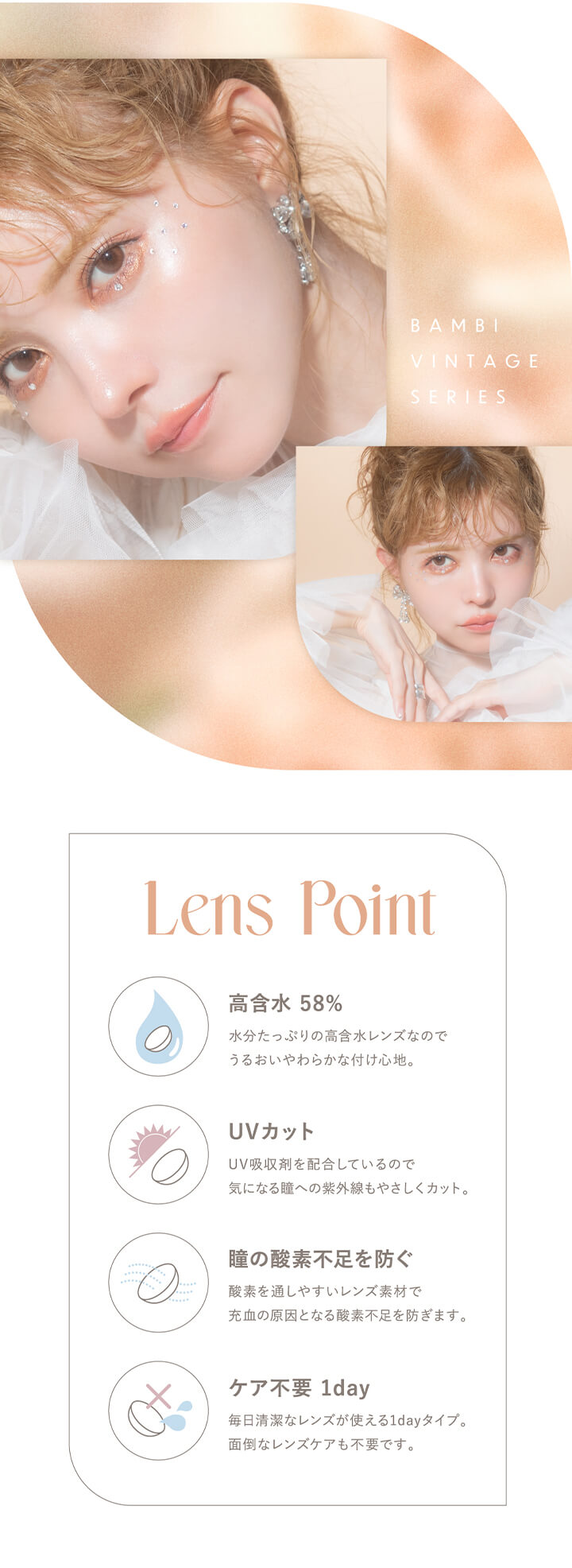 エンジェルカラーバンビシリーズヴィンテージワンデー(Angelcolor Bambi Series Vintage 1day),BAMBI VINTAGE SERIES,Lens Point,高含水 58%,水分たっぷりの高含水レンズなのでうるおいやわらかな付け心地。,UVカット,UV吸収剤を配合しているので気になる瞳への紫外線もやさしくカット。,瞳の酸素不足を防ぐ,酸素を通しやすいレンズ素材で充血の原因となる酸素不足を防ぎます。,ケア不要 1day,毎日清潔なレンズが使える1dayタイプ。面倒なレンズケアも不要です。|エンジェルカラーバンビシリーズヴィンテージワンデー Angelcolor Bambi Series Vintage 1day カラコン カラーコンタクト