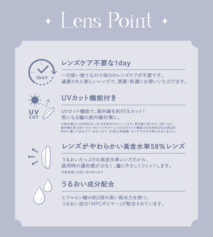 エンジェルカラーバンビシリーズワンデー(Angelcolor Bambi Series 1day),Lens Point,レンズケア不要な1day,一日使い捨てなので毎日のレンズケアが不要です。,滅菌された新しいレンズで、清潔・快適にお使いいただけます。,UVカット機能付き,UVカット機能で、紫外線を約95%カット!気になる瞳の紫外線対策に。,※紫外線 UV-Aを約50%、 UV-Bを約95%カットします。 紫外線A波 (315～380nm)、紫外線B波 (280～315nm)コンタクトレンズのUVカット機能は目全体及び目の周辺を完全に覆ってるわけではないので、UV防止用眼鏡・サングラスの代用にはなりません。,レンズがやわらかい高含水率58%レンズ,うるおいたっぷりの高含水率レンズだから、装用時の違和感が少なく、瞳にやさしくフィットします。,※装用感には個人差があります,うるおい成分配合,ヒアルロン酸の約2倍の高い保水力を持つ、うるおい成分「MPCポリマー」が配合されています。|エンジェルカラーバンビシリーズワンデー Angelcolor Bambi Series 1day カラコン カラーコンタクト