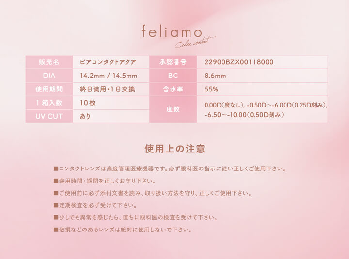 フェリアモワンデー(feliamo 1day),販売名,ピアコンタクトアクア,承認番号,22900BZX00118000,DIA,14.2mm/14.5mm,BC,8.6mm,使用期間,終日装用・1日交換,1箱入数,10枚,含水率,55%,UV CUT,あり,使用上の注意,■コンタクトレンズは高度管理医療機器です。必ず眼科医の指示に従い正しくご使用下さい。,■装用時間 期間を正しくお守り下さい。,■ご使用前に必ず添付文書を読み、取り扱い方法を守り、正しくご使用下さい。,■定期検査を必ず受けて下さい。,■少しでも異常を感じたら、直ちに眼科医の検査を受けて下さい。,■破損などのあるレンズは絶対に使用しないで下さい。|フェリアモワンデー feliamo 1day カラコン カラーコンタクト