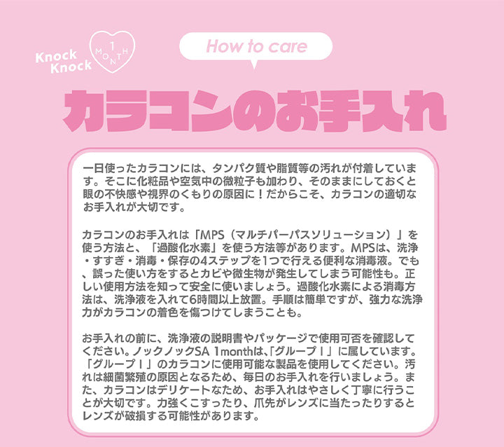 カラコンのお手入れ,一日使ったカラコンには、タンパク質や脂質等の汚れが付着していま す。 そこに化粧品や空気中の微粒子も加わり、 そのままにしておくと 眼の不快感や視界のくもりの原因に! だからこそ、 カラコンの適切な お手入れが大切です。カラコンのお手入れは 「MPS (マルチパーパスソリューション)」を 使う方法と、 「過酸化水素」 を使う方法等があります。 MPSは、 洗浄 ・すすぎ・消毒・保存の4ステップを1つで行える便利な消毒液。 でも 誤った使い方をするとカビや微生物が発生してしまう可能性も。正 しい使用方法を知って安全に使いましょう。 過酸化水素による消毒方 法は、洗浄液を入れて6時間以上放置。 手順は簡単ですが、 強力な洗浄 力がカラコンの着色を傷つけてしまうことも。 お手入れの前に、 洗浄液の説明書やパッケージで使用可否を確認して ください。 ノックノックSA 1monthは、 「グループ!」に属しています。 「グループ!」のカラコンに使用可能な製品を使用してください。 汚 これは細菌繁殖の原因となるため、 毎日のお手入れを行いましょう。 ま た、 カラコンはデリケートなため、 お手入れはやさしく丁寧に行うこ とが大切です。 力強くこすったり、 爪先がレンズに当たったりすると レンズが破損する可能性があります。