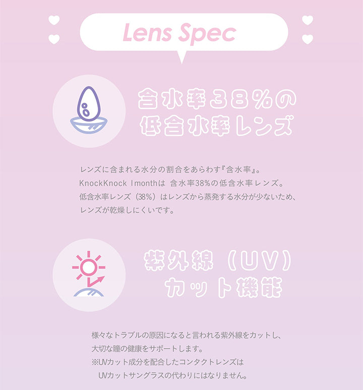 Lens Spec,含水率38%の低含水率レンズ,レンズに含まれる水分の割合をあらわす 『含水率』。 ,KnockKnock Imonthは 含水率 38% の低含水率レンズ。 ,低含水率レンズ (38%) はレンズから蒸発する水分が少ないため、レンズが乾燥しにくいです。,紫外線(UV)カット機能,様々なトラブルの原因になると言われる紫外線をカットし、大切な瞳の健康をサポートします。,※UVカット成分を配合したコンタクトレンズはUVカットサングラスの代わりにはなりません。