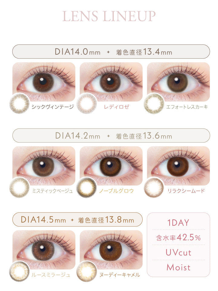 レリッシュ(LALISH),レンズラインナップ,DIA14.0mm,着色直径13.4mm,シックヴィンテージ,レディロゼ,エフォートレスカーキ,DIA14.2mm,着色直径13.6mm,ミスティックベージュ,ノーブルグロウ,リラクシームード,DIA14.5mm,着色直径13.8mm,ルースミラージュ,ヌーディーキャメル,1DAY,含水率42.5%,UVカット,モイスト成分|レリッシュ LALISH カラコン カラーコンタクト