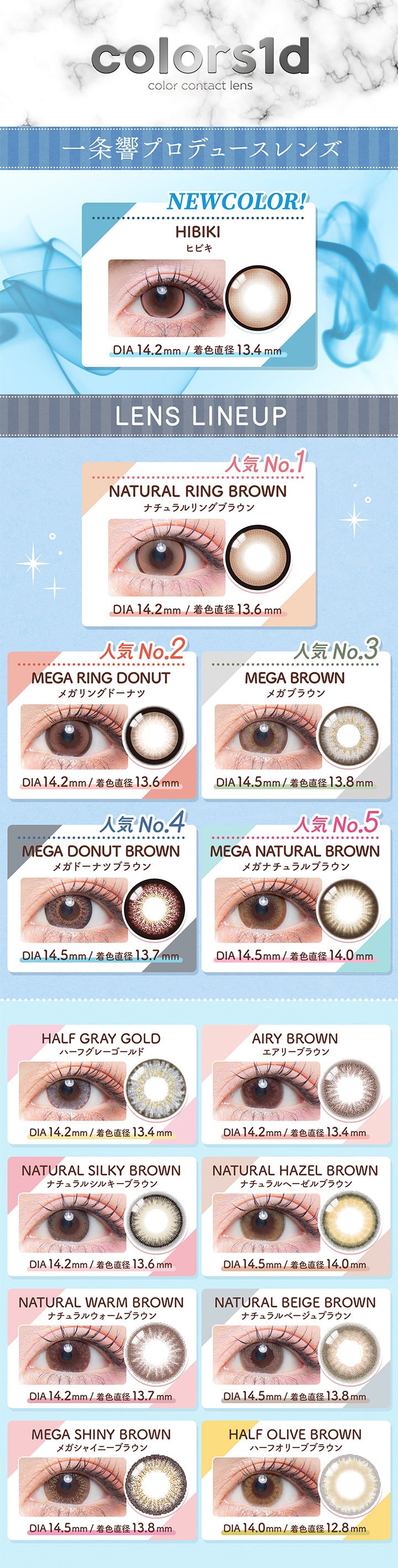 カラーズワンデー(colors1d),一条響プロデュースレンズ,NEWCOLOR!,HIBIKI,ヒビキ,DIA 14.2mm / 着色直径13.4mm,LENS LINEUP,人気No.1,NATURAL RING BROWN,ナチュラルリングブラウン,DIA 14.2mm / 着色直径13.6mm,人気No.2,MEGA RING DONUT,メガリングドーナツ,DIA14.2mm / 着色直径13.6mm,人気No.3,MEGA BROWN,メガブラウン,DIA14.5mm/ 着色直径13.8mm,人気 No.4,MEGA DONUT BROWN,メガドーナツブラウン,DIA14.5mm / 着色直径 13.7mm,人気 No.5,MEGA NATURAL BROWN,メガナチュラルブラウン,DIA14.5mm / 着色直径14.0mm,HALF GRAY GOLD,ハーフグレーゴールド,DIA14.2mm / 着色直径13.4mm,AIRY BROWN,エアリーブラウン,DIA14.2mm / 着色直径13.4mm,NATURAL SILKY BROWN,ナチュラルシルキーブラウン,DIA14.2mm / 着色直径 13.6mm,NATURAL HAZEL BROWN,ナチュラルヘーゼルブラウン,DIA14.5mm / 着色直径 14.0mm,NATURAL WARM BROWN,ナチュラルウォームブラウン,DIA14.2mm / 着色直径13.7mm,NATURAL BEIGE BROWN,ナチュラルベージュブラウン,DIA14.5mm / 着色直径13.8mm,MEGA SHINY BROWN,メガシャイニーブラウン,DIA14.5mm / 着色直径13.8mm,HALF OLIVE BROWN,ハーフオリーブブラウン,DIA 14.0mm / 着色直径 12.8mm|カラーズワンデー colors1d カラコン カラーコンタクト