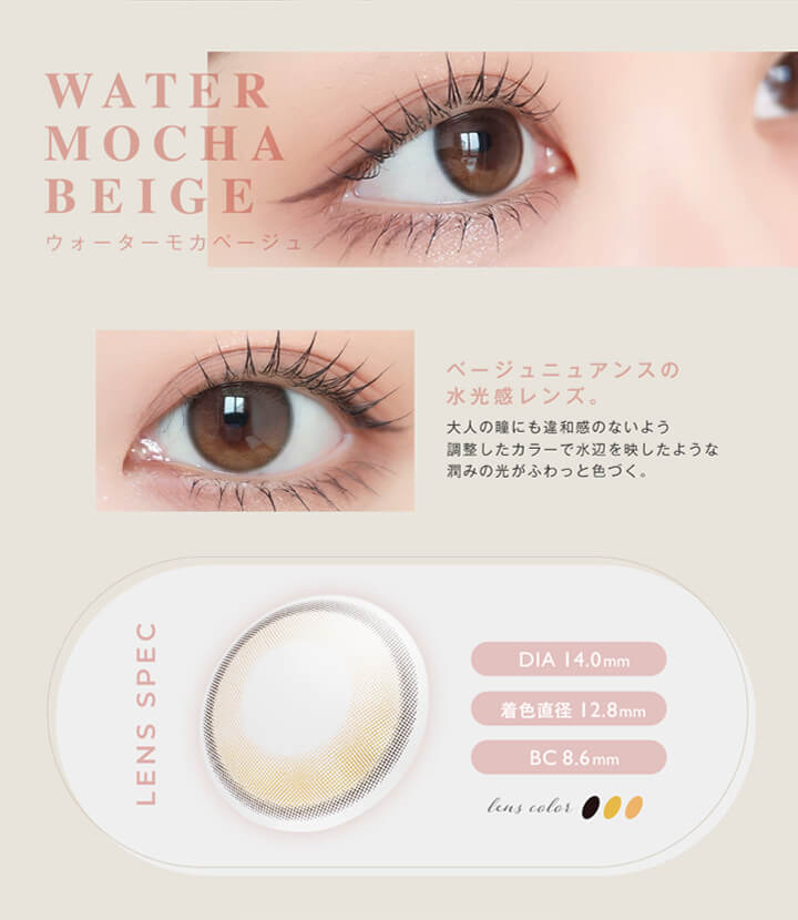 アンヴィ(envie),WATER MOCHA BEIGE,ウォーターモカベージュ,ベージュニュアンスの水光感レンズ。大人の瞳にも違和感のないよう調整したカラーで水辺を映したような潤みの光がふわっと色づく。,LENS SPEC,DIA 14.0mm,着色直径 12.8mm,BC 8.6mm,lens color 3tone|アンヴィ envie カラコン ワンデー カラーコンタクト