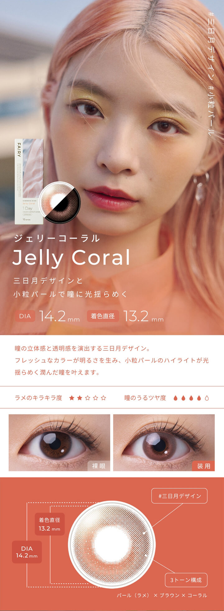 フェアリーワンデーシマーリングシリーズ(FAIRY 1day SHIMMERING SERIES),#三日月デザイン,#小粒パール,ジェリーコーラル,Jelly Coral,三日月デザインと小粒パールで瞳に光揺らめく,DIA 14.2mm,着色直径 13.2mm,瞳の立体感と透明感を演出する三日月デザイン。,フレッシュなカラーが明るさを生み、 小粒パールのハイライトが光揺らめく潤んだ瞳を叶えます。,ラメのキラキラ度,瞳のうるツヤ度,裸眼,装用,#三日月デザイン,3トーン構成,パール(ラメ)×ブラウン×コーラル|フェアリーワンデーシマーリングシリーズ FAIRY 1day SHIMMERING SERIES カラコン カラーコンタクト