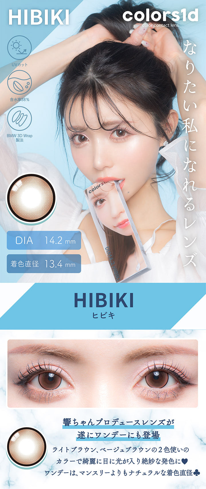 カラーズワンデー(colors1d),HIBIKI,UVカット,含水率38%,BMW 3D Wrap製法,なりたい私になれるレンズ,DIA 14.2mm,着色直径 13.4mm,ヒビキ,響ちゃんプロデュースレンズが遂にワンデーにも登場,ライトブラウン、ベージュブラウンの2色使いのカラーで綺麗に目に光が入り絶妙な発色に♥,ワンデーは、マンスリーよりもナチュラルな着色直径♧|カラーズワンデー colors1d カラコン カラーコンタクト