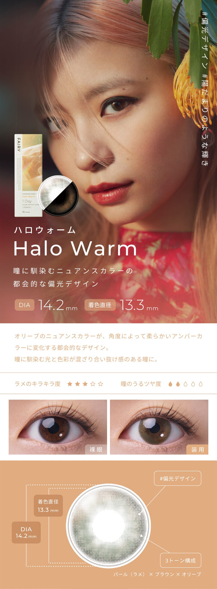 フェアリーワンデーシマーリングシリーズ(FAIRY 1day SHIMMERING SERIES),#偏光デザイン,#陽だまりのような輝き,ハロウォーム,Halo Warm,瞳に馴染むニュアンスカラーの都会的な偏光デザイン,DIA 14.2mm,着色直径13.3mm,オリーブのニュアンスカラーが、角度によって柔らかいアンバーカラーに変化する都会的なデザイン。,瞳に馴染む光と色彩が混ざり合い抜け感のある瞳に。,ラメのキラキラ度,瞳のうるツヤ度,裸眼,装用,#偏光デザイン,3トーン構成,パール(ラメ)×ブラウン×オリーブ|フェアリーワンデーシマーリングシリーズ FAIRY 1day SHIMMERING SERIES カラコン カラーコンタクト