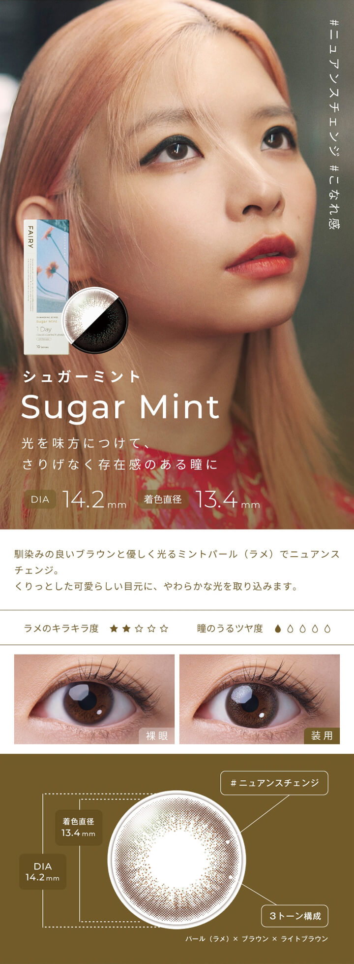 フェアリーワンデーシマーリングシリーズ(FAIRY 1day SHIMMERING SERIES),#ニュアンスチェンジ,#こなれ感,シュガーミント,Sugar Mint,光を味方につけて、さりげなく存在感のある瞳に,DIA 14.2mm,着色直径 13.4mm,馴染みの良いブラウンと優しく光るミントパール(ラメ)でニュアンスチェンジ。,くりっとした可愛らしい目元に、やわらかな光を取り込みます。,ラメのキラキラ度,瞳のうるツヤ度,裸眼,装用,#ニュアンスチェンジ,3トーン構成|フェアリーワンデーシマーリングシリーズ FAIRY 1day SHIMMERING SERIES カラコン カラーコンタクト