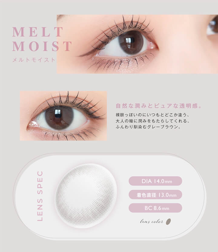 アンヴィ(envie),MELT MOIST,メルトモイスト,自然な潤みとピュアな透明感。裸眼っぽいのにいつもとどこか違う、大人の瞳に潤みをもたらしてくれる、ふんわり馴染むグレーブラウン。,LENS SPEC,DIA 14.0mm,着色直径13.0mm,BC 8.6mm,lens color 1tone|アンヴィ envie カラコン ワンデー カラーコンタクト