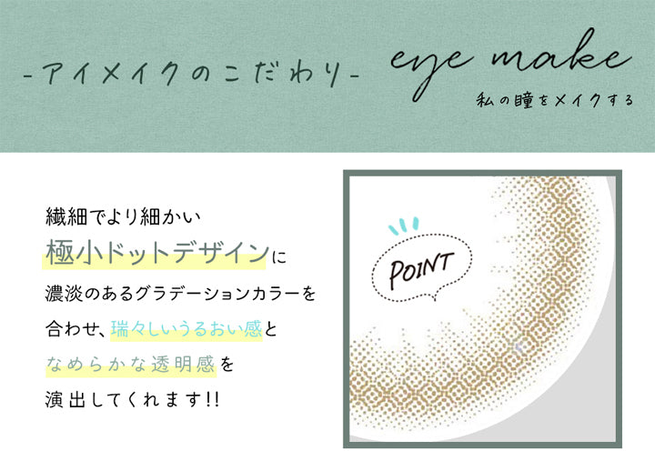 アイメイクワンマンス(eyemake 1month),アイメイクのこだわり,eye make,私の瞳をメイクする,繊細でより細かい極小ドットデザインに濃淡のあるグラデーションカラーを合わせ、瑞々しいうるおい感となめらかな透明感を演出してくれます!!|アイメイクワンマンス eyemake 1month カラコン カラーコンタクト