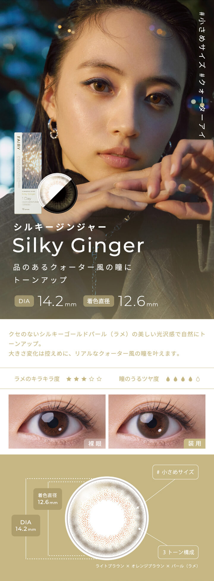 フェアリーワンデーシマーリングシリーズ(FAIRY 1day SHIMMERING SERIES),#小さめサイズ,#クォーターアイ,シルキージンジャー,Silky Ginger,品のあるクォーター風の瞳にトーンアップ,DIA 14.2mm,着色直径 12.6mm,クセのないシルキーゴールドパール(ラメ)の美しい光沢感で自然にトーンアップ。,大きさ変化は控えめに、リアルなクォーター風の瞳を叶えます。,ラメのキラキラ度,瞳のうるツヤ度,裸眼,装用,#小さめサイズ,3トーン構成|フェアリーワンデーシマーリングシリーズ FAIRY 1day SHIMMERING SERIES カラコン カラーコンタクト