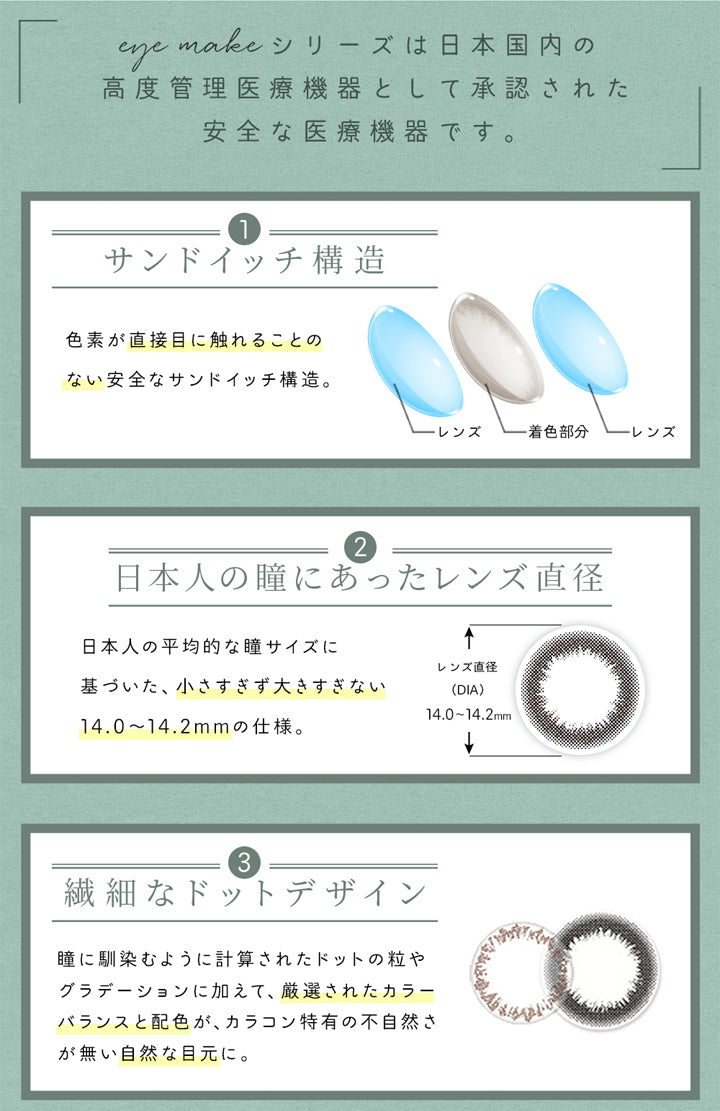 アイメイクワンマンス(eyemake 1month),eye makeシリーズは日本国内の高度管理医療機器として承認された安全な医療機器です。,サンドイッチ構造,色素が直接目に触れることのない安全なサンドイッチ構造。,レンズ,着色部分,レンズ,日本人の瞳にあったレンズ直径,日本人の平均的な瞳サイズに基づいた、小さすぎず大きすぎない14.0～14.2mmの仕様。,繊細なドットデザイン,瞳に馴染むように計算されたドットの粒やグラデーションに加えて、厳選されたカラーバランスと配色が、カラコン特有の不自然さが無い自然な目元に。|アイメイクワンマンス eyemake 1month カラコン カラーコンタクト