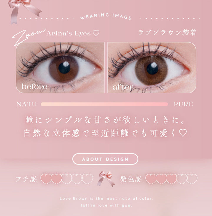 アイリスト(eyelist),WEARING IMAGE,Arina's Eyes,ラブブラウン装着,before,after,NATU,PURE,瞳にシンプルな甘さが欲しいときに。,自然な立体感で至近距離でも可愛く♡,ABOUT DESIGN,フチ感,発色感|アイリスト eyelist カラコン カラーコンタクト